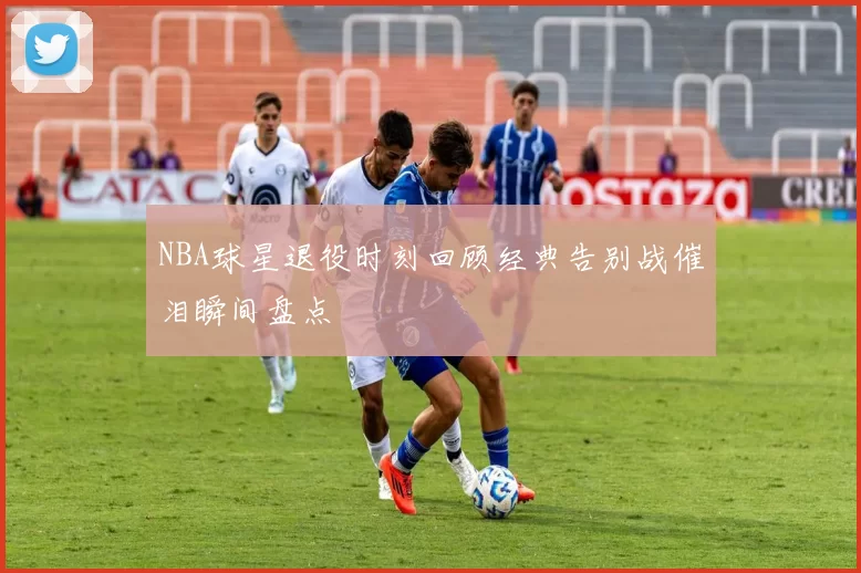 NBA球星退役时刻回顾经典告别战催泪瞬间盘点