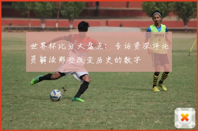 世界杯比分大盘点：专访资深评论员解读那些改变历史的数字