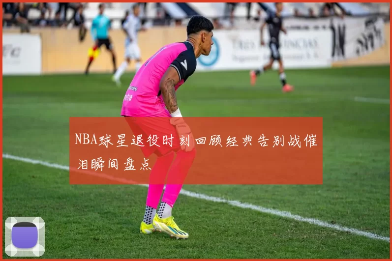NBA球星退役时刻回顾经典告别战催泪瞬间盘点