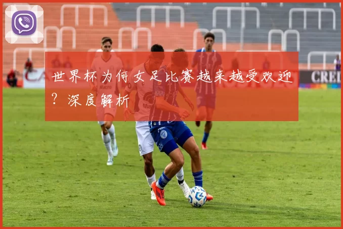 世界杯为何女足比赛越来越受欢迎?深度解析
