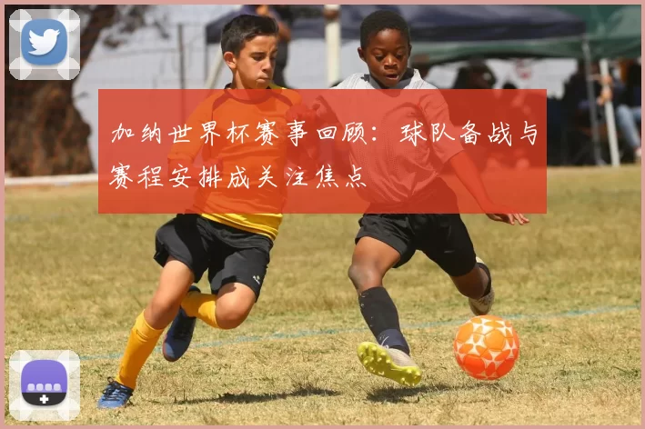 加纳世界杯赛事回顾：球队备战与赛程安排成关注焦点