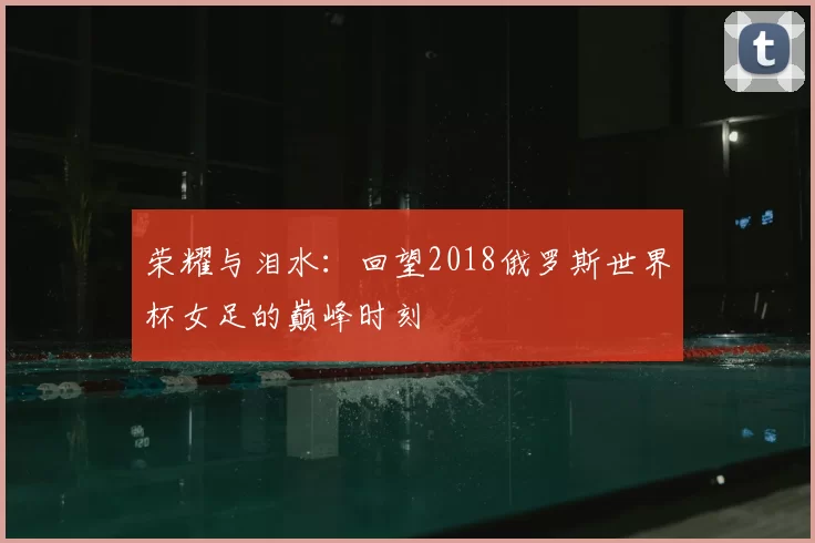 荣耀与泪水:回望2018俄罗斯世界杯女足的巅峰时刻