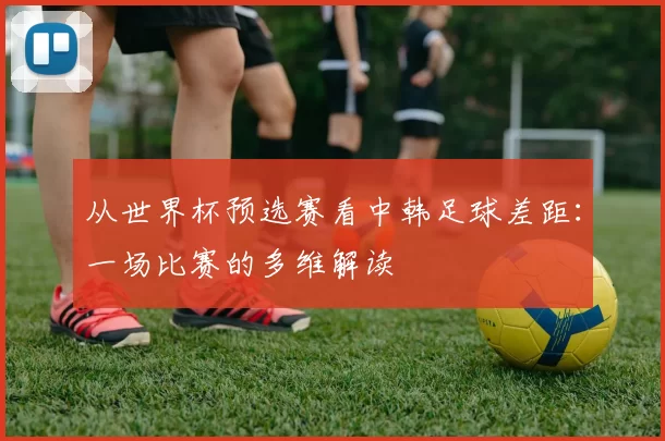 从世界杯预选赛看中韩足球差距:一场比赛的多维解读