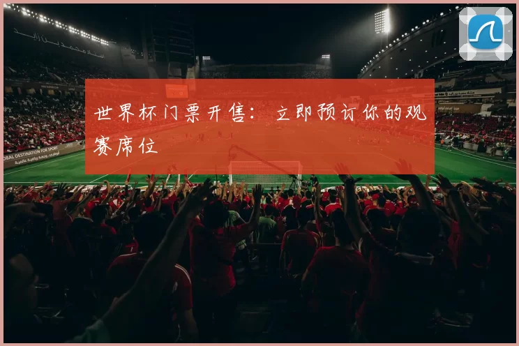 世界杯门票开售:立即预订你的观赛席位