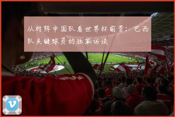 从对阵中国队看世界杯前景：巴西队关键球员的独家访谈