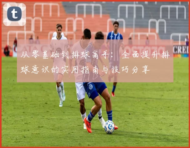 从零基础到排球高手:全面提升排球意识的实用指南与技巧分享