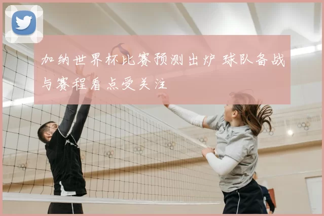 加纳世界杯比赛预测出炉 球队备战与赛程看点受关注