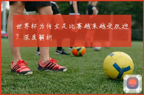世界杯为何女足比赛越来越受欢迎？深度解析
