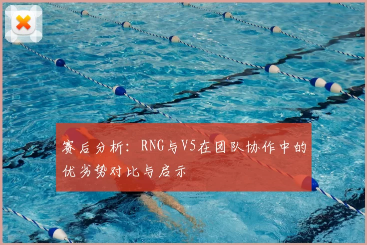 赛后分析:RNG与V5在团队协作中的优劣势对比与启示
