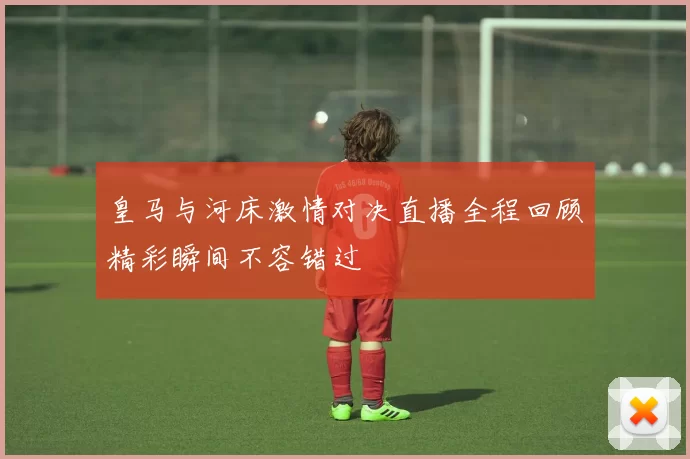 皇马与河床激情对决直播全程回顾精彩瞬间不容错过
