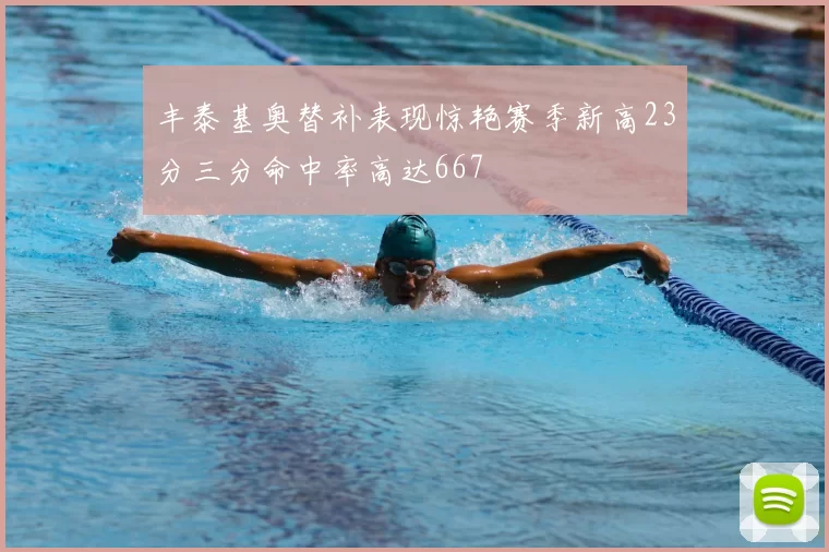 丰泰基奥替补表现惊艳赛季新高23分三分命中率高达667