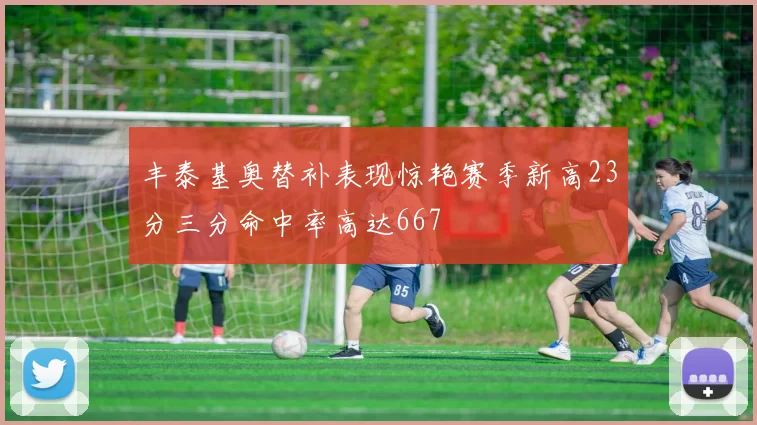 丰泰基奥替补表现惊艳赛季新高23分三分命中率高达667