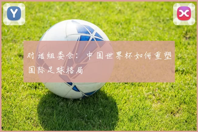 对话组委会:中国世界杯如何重塑国际足球格局