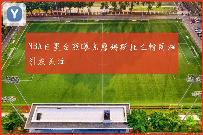 NBA巨星合照曝光詹姆斯杜兰特同框引发关注