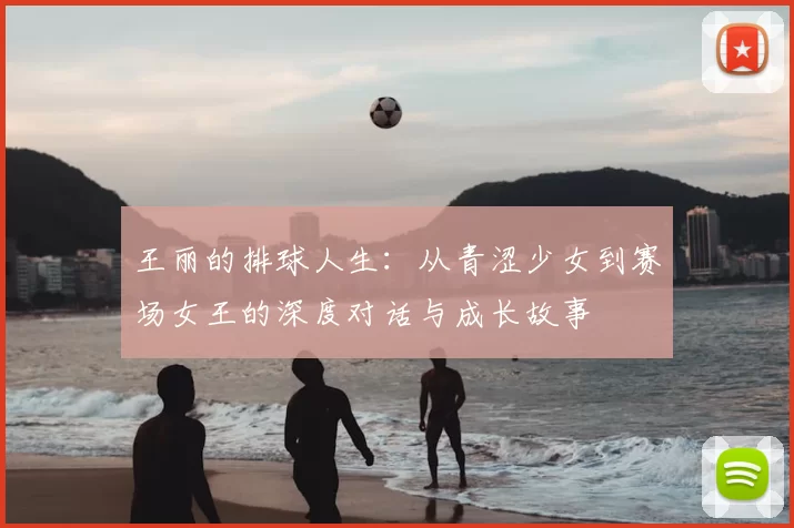王丽的排球人生:从青涩少女到赛场女王的深度对话与成长故事