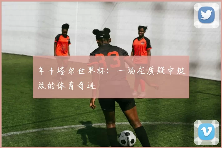 年卡塔尔世界杯:一场在质疑中绽放的体育奇迹