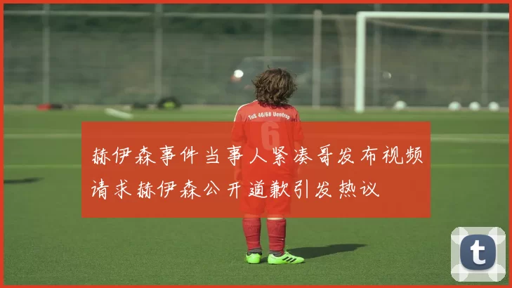 赫伊森事件当事人紧凑哥发布视频请求赫伊森公开道歉引发热议