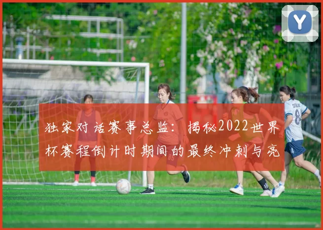 独家对话赛事总监:揭秘2022世界杯赛程倒计时期间的最终冲刺与亮点预告