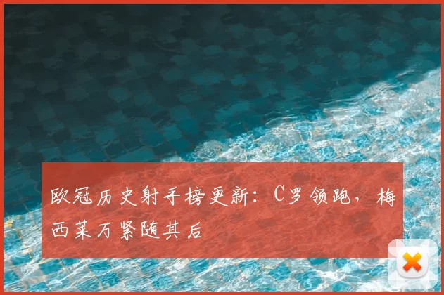 欧冠历史射手榜更新:C罗领跑,梅西莱万紧随其后
