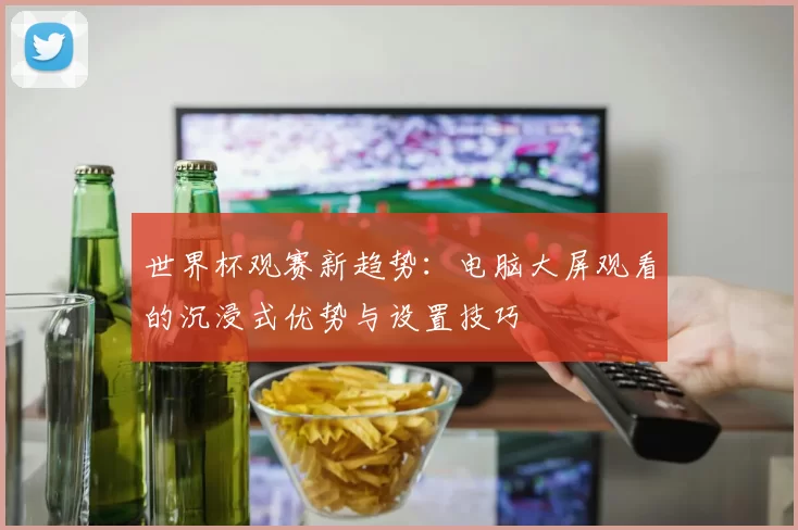 世界杯观赛新趋势:电脑大屏观看的沉浸式优势与设置技巧