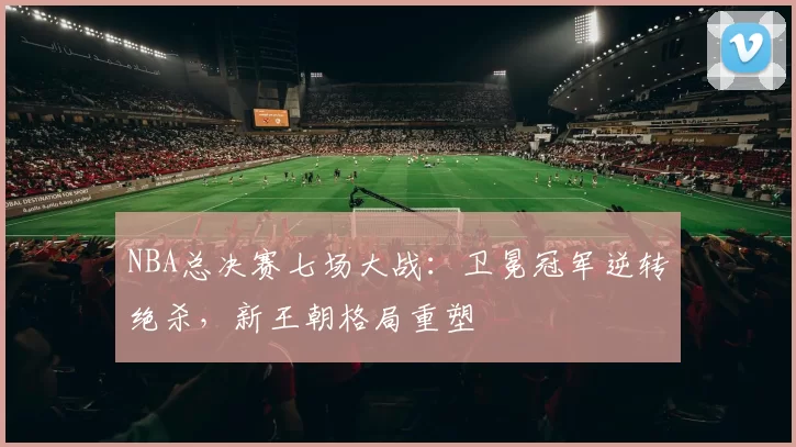 NBA总决赛七场大战：卫冕冠军逆转绝杀，新王朝格局重塑