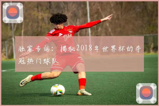 独家专访:揭秘2018年世界杯的夺冠热门球队