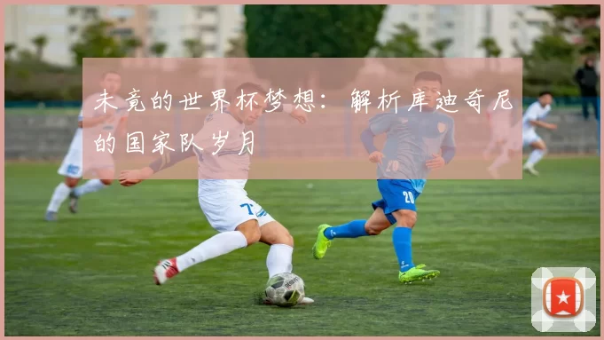 未竟的世界杯梦想：解析库迪奇尼的国家队岁月