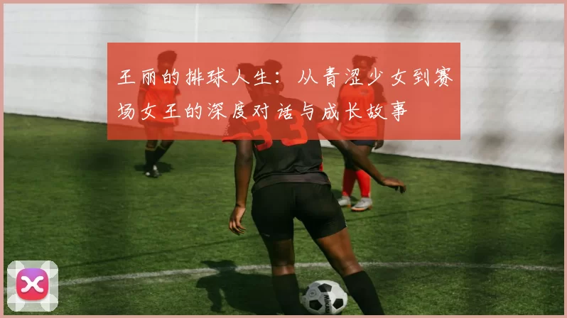 王丽的排球人生:从青涩少女到赛场女王的深度对话与成长故事