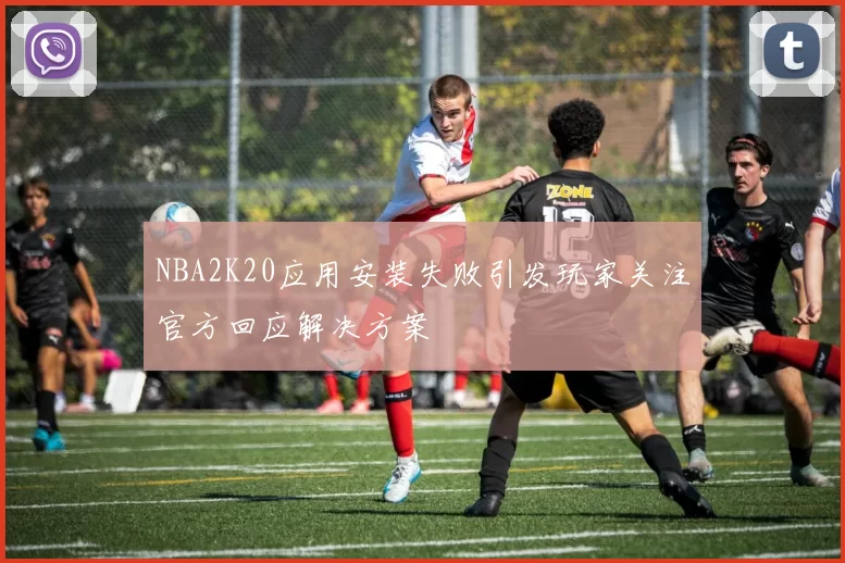 NBA2K20应用安装失败引发玩家关注官方回应解决方案