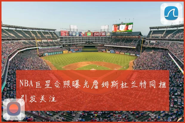 NBA巨星合照曝光詹姆斯杜兰特同框引发关注