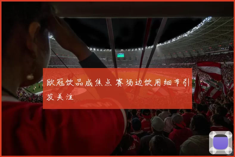 欧冠饮品成焦点 赛场边饮用细节引发关注
