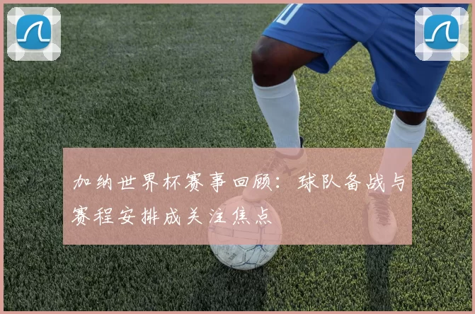加纳世界杯赛事回顾：球队备战与赛程安排成关注焦点