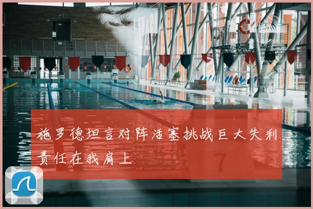 施罗德坦言对阵活塞挑战巨大失利责任在我肩上