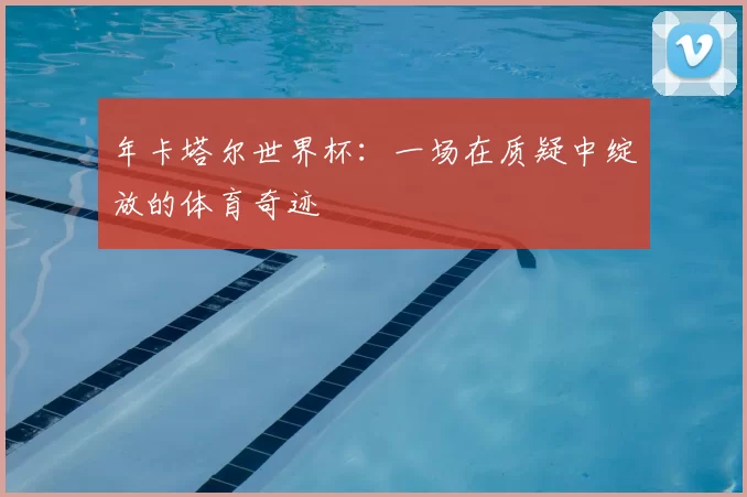 年卡塔尔世界杯:一场在质疑中绽放的体育奇迹