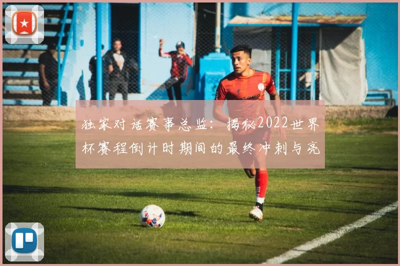 独家对话赛事总监:揭秘2022世界杯赛程倒计时期间的最终冲刺与亮点预告