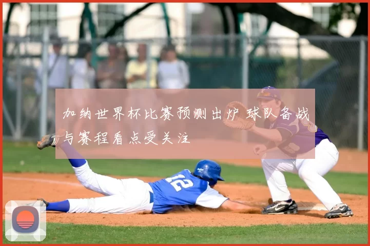 加纳世界杯比赛预测出炉 球队备战与赛程看点受关注