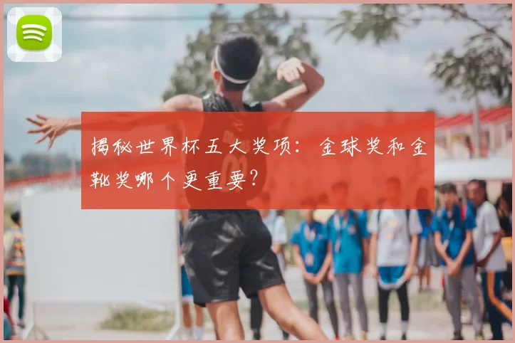 揭秘世界杯五大奖项:金球奖和金靴奖哪个更重要?