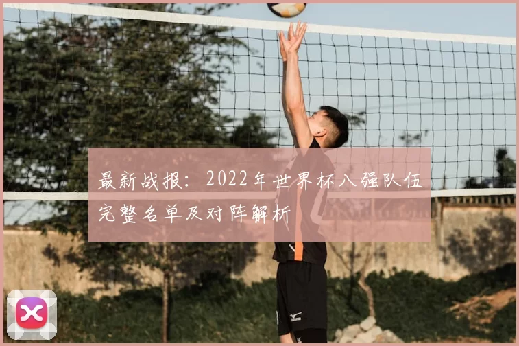 最新战报:2022年世界杯八强队伍完整名单及对阵解析