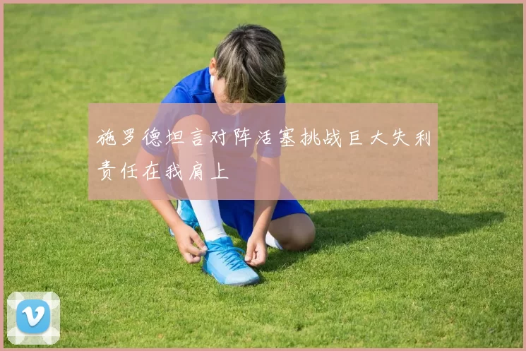 施罗德坦言对阵活塞挑战巨大失利责任在我肩上